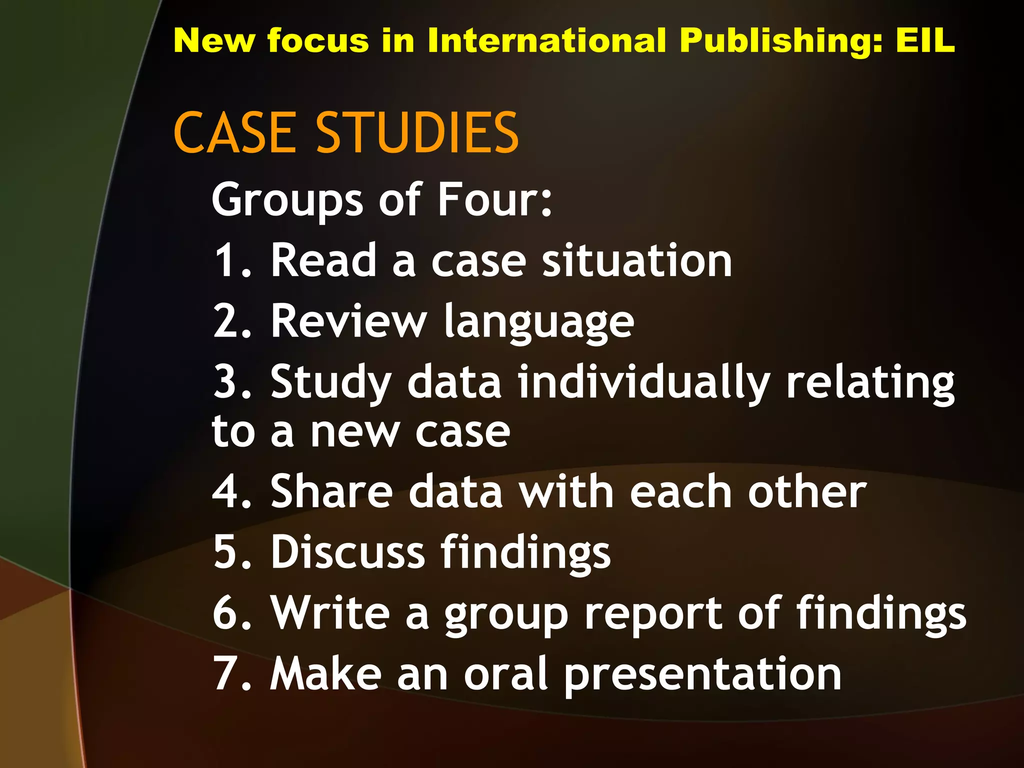 New focus in International Publishing: EIL CASE STUDIES Groups of Four: 1. Read a case situation 2. Review language 3. Study data individually relating to a new case 4. Share data with each other 5. Discuss findings 6. Write a group report of findings 7. Make an oral presentation 