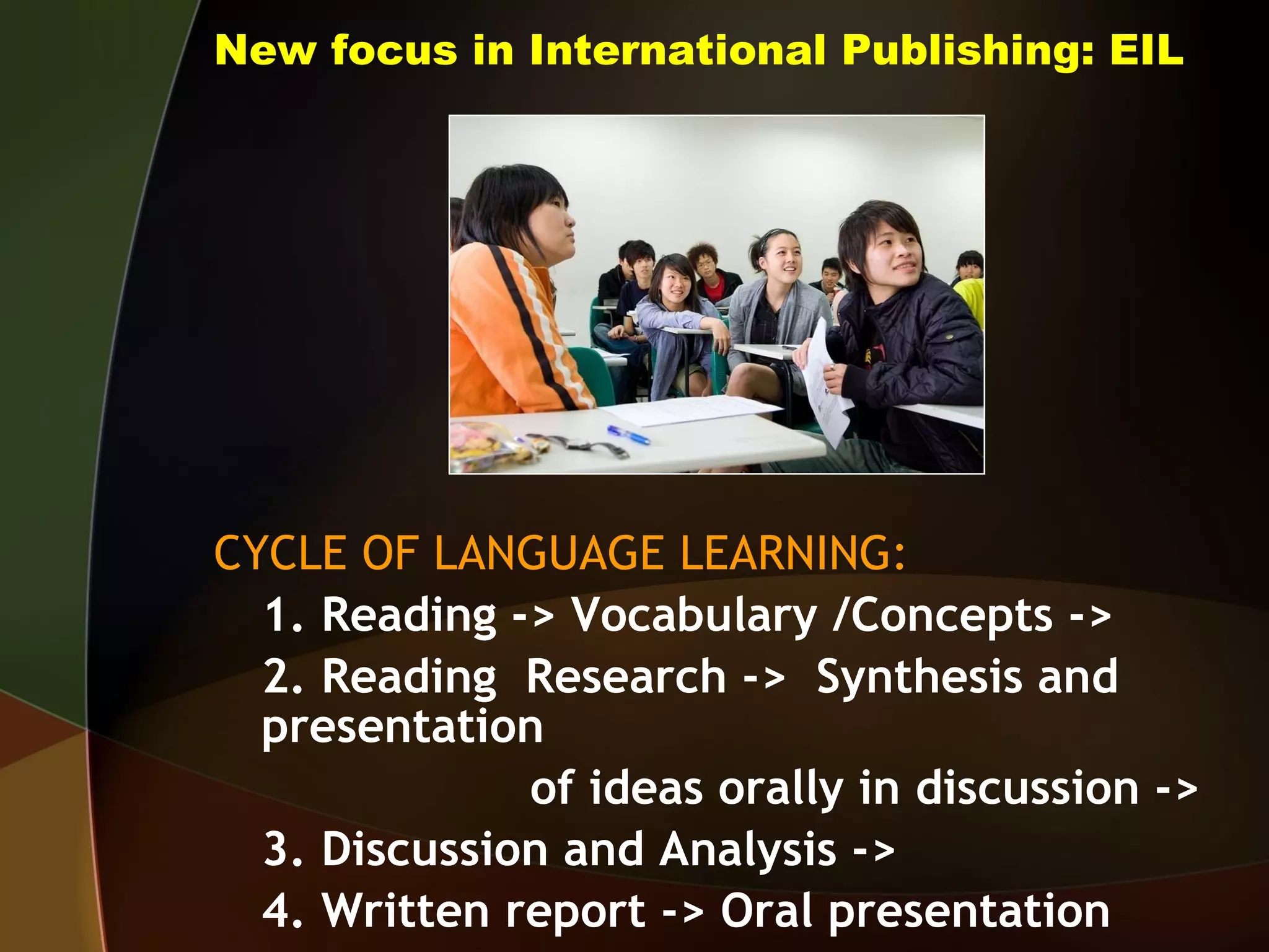 New focus in International Publishing: EIL CYCLE OF LANGUAGE LEARNING: 1. Reading -> Vocabulary /Concepts ->  2. Reading  Research ->  Synthesis and presentation of ideas orally in discussion ->  3. Discussion and Analysis ->  4. Written report -> Oral presentation 