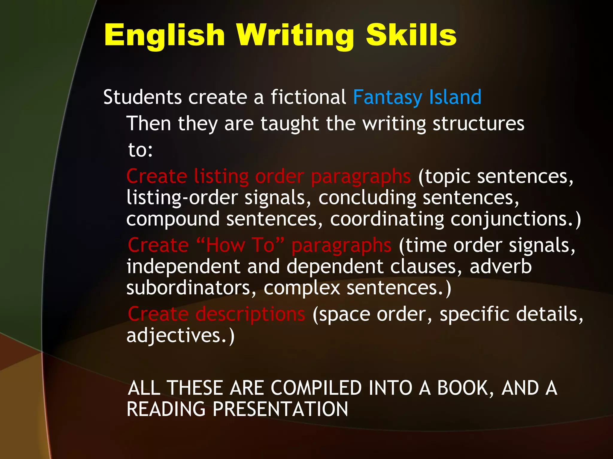 English Writing Skills Students create a fictional  Fantasy Island Then they are taught the writing structures to: Create listing order paragraphs  (topic sentences, listing-order signals, concluding sentences, compound sentences, coordinating conjunctions.) Create “How To” paragraphs  (time order signals, independent and dependent clauses, adverb subordinators, complex sentences.) Create descriptions  (space order, specific details, adjectives.) ALL THESE ARE COMPILED INTO A BOOK, AND A READING PRESENTATION 