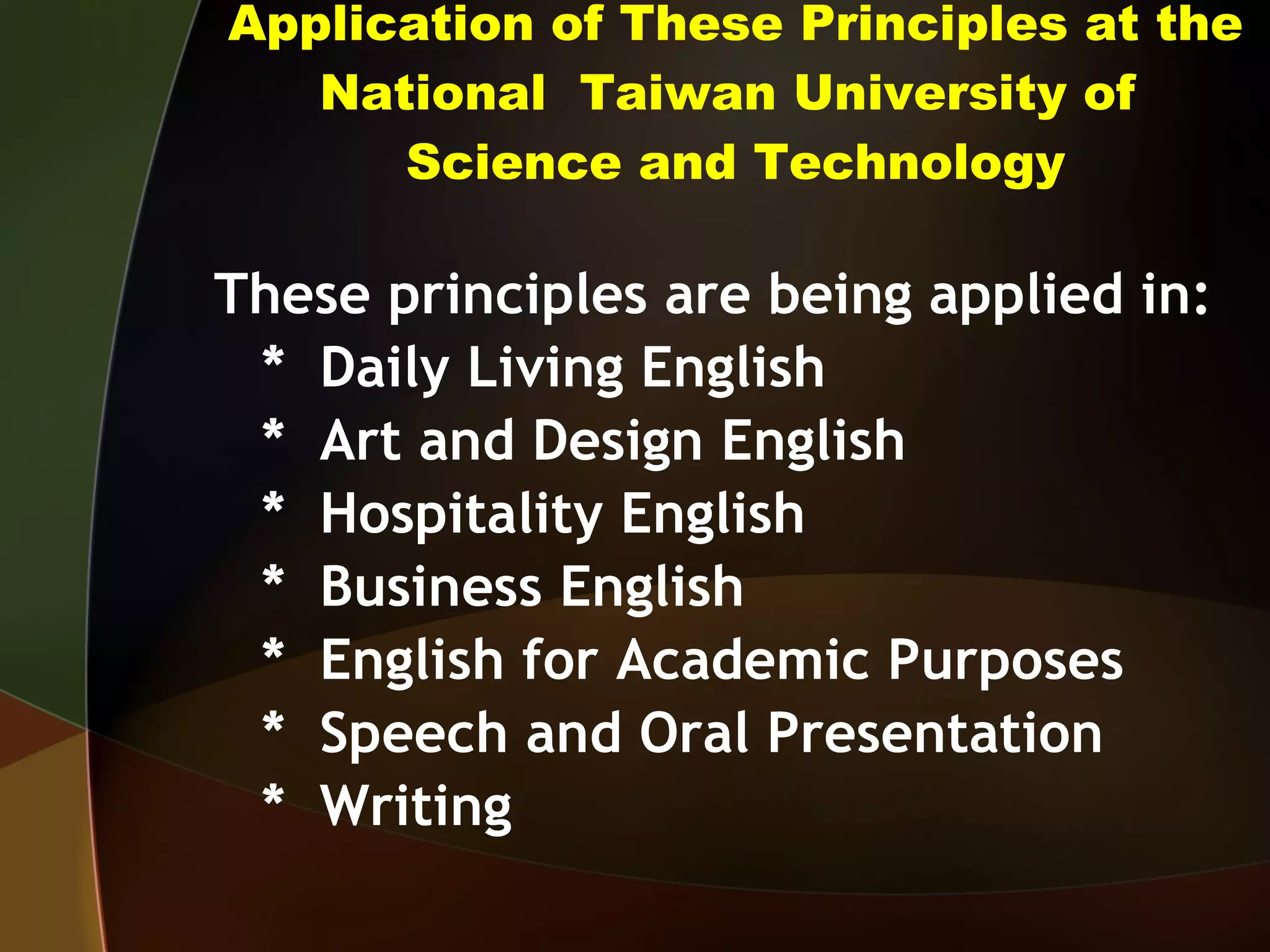 Application of These Principles at the National  Taiwan University of  Science and Technology These principles are being applied in: *  Daily Living English *  Art and Design English *  Hospitality English *  Business English *  English for Academic Purposes *  Speech and Oral Presentation *  Writing 