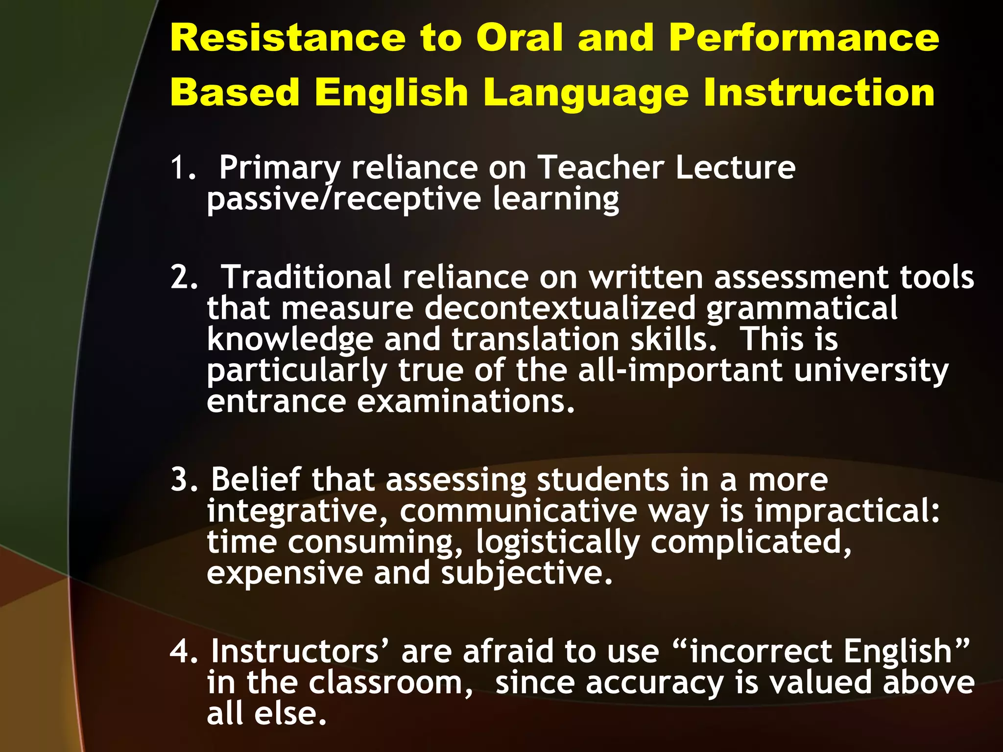 Resistance to Oral and Performance Based English Language Instruction 1 .  Primary reliance on Teacher Lecture passive/receptive learning 2.  Traditional reliance on written assessment tools that measure decontextualized grammatical knowledge and translation skills.  This is particularly true of the all-important university entrance examinations. 3. Belief that assessing students in a more integrative, communicative way is impractical:  time consuming, logistically complicated, expensive and subjective. 4. Instructors’ are afraid to use “incorrect English” in the classroom,  since accuracy is valued above all else. 