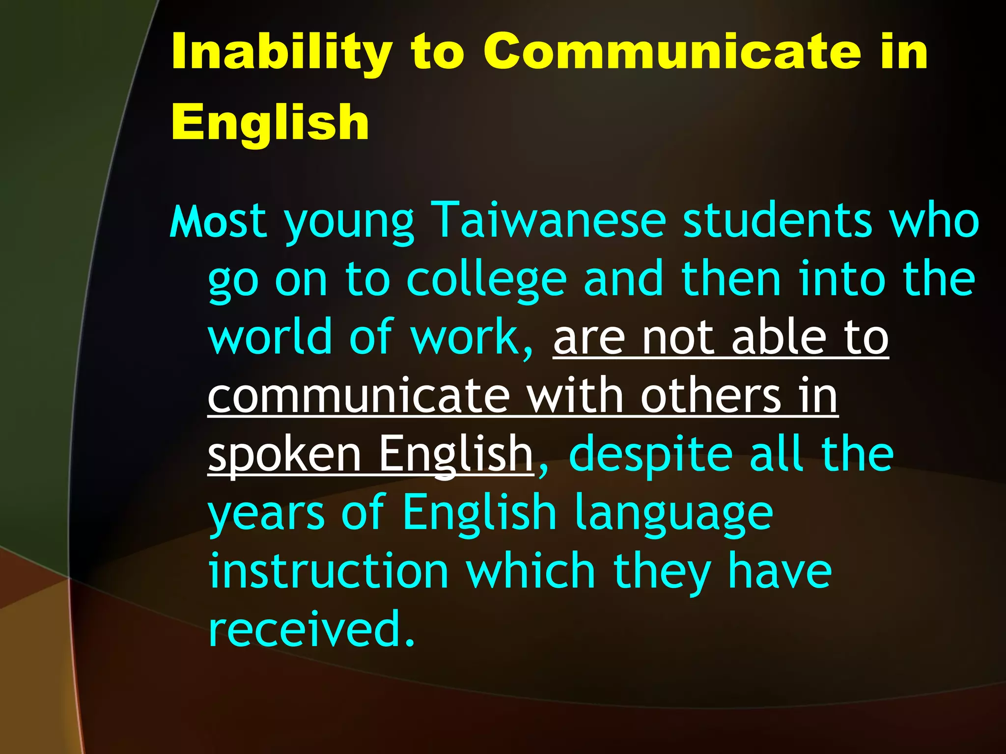 Inability to Communicate in English Mo st young Taiwanese students who go on to college and then into the world of work,  are not able to communicate with others in spoken English , despite all the years of English language instruction which they have received. 