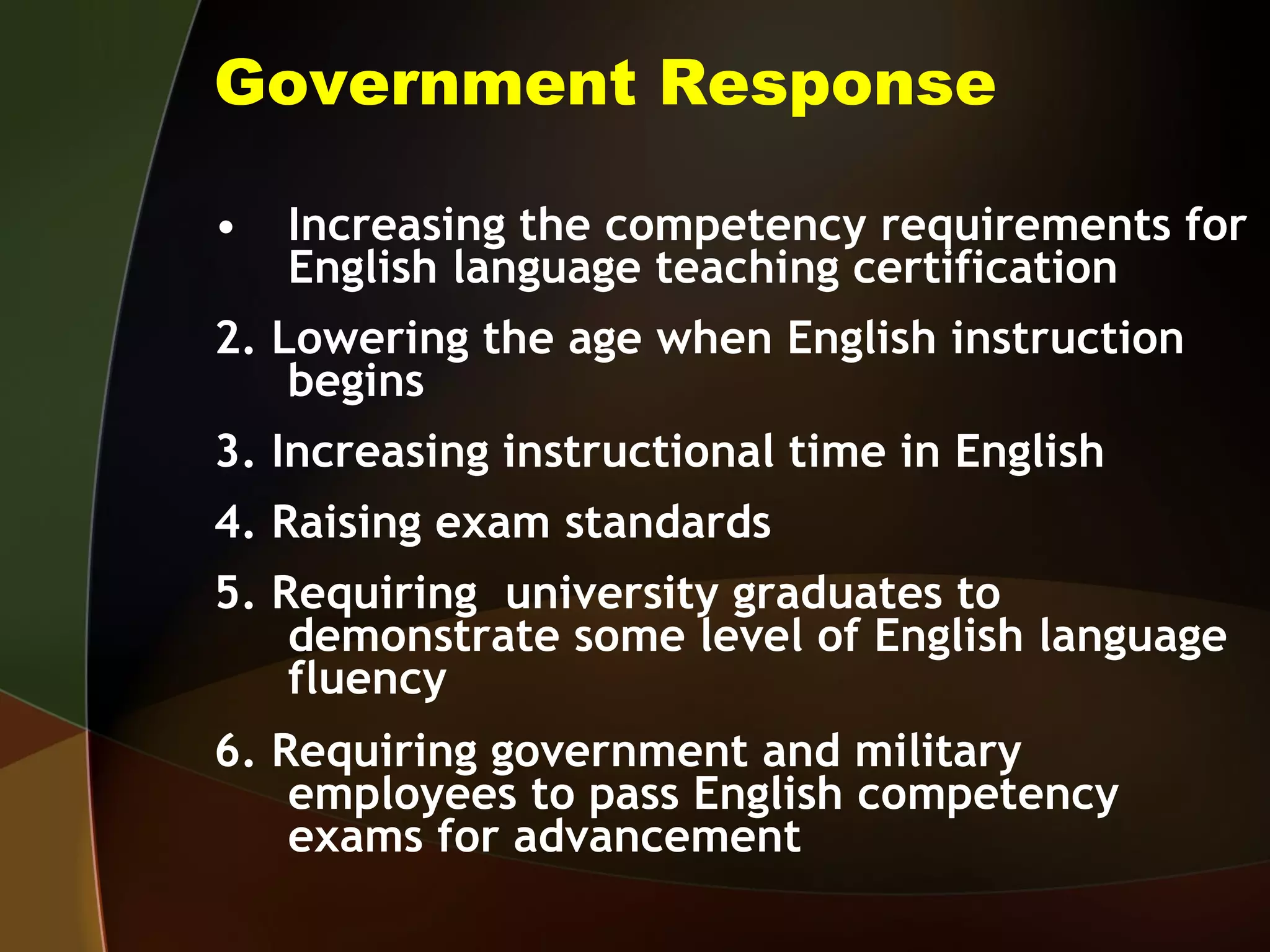 Government Response Increasing the competency requirements for English language teaching certification 2. Lowering the age when English instruction begins 3. Increasing instructional time in English 4. Raising exam standards 5. Requiring  university graduates to demonstrate some level of English language fluency 6. Requiring government and military employees to pass English competency exams for advancement 