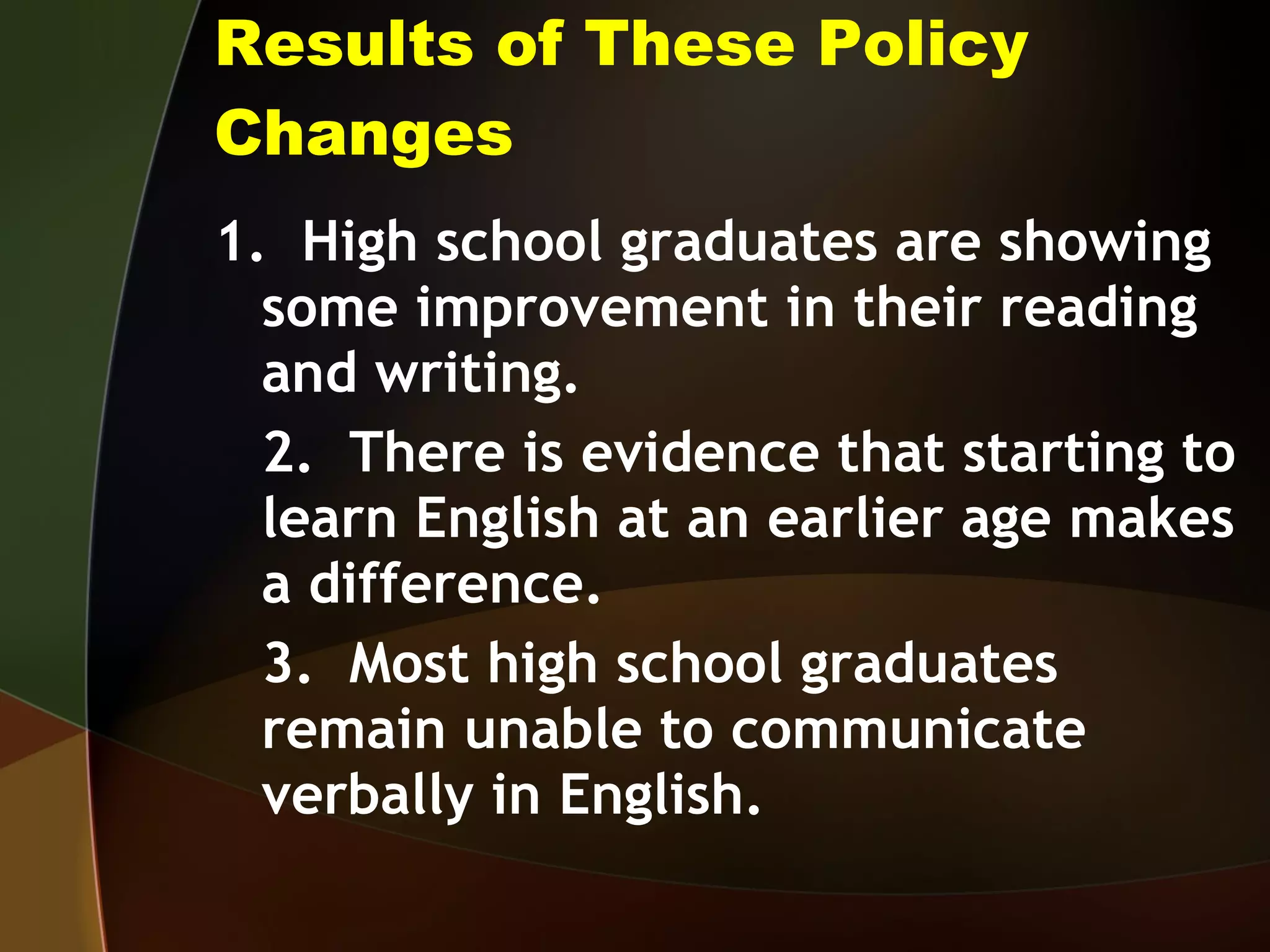 Results of These Policy Changes 1.  High school graduates are showing some improvement in their reading and writing. 2.  There is evidence that starting to learn English at an earlier age makes a difference. 3.  Most high school graduates remain unable to communicate verbally in English.  