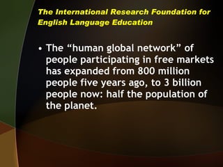 The International Research Foundation for English Language Education The “human global network” of people participating in free markets has expanded from 800 million people five years ago, to 3 billion people now: half the population of the planet.  
