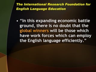 The International Research Foundation for English Language Education “ In this expanding economic battle ground, there is no doubt that the  global winners   will be those which have work forces which can employ the English language efficiently.” 