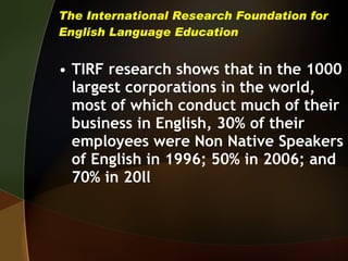 The International Research Foundation for English Language Education TIRF research shows that in the 1000 largest corporations in the world, most of which conduct much of their business in English, 30% of their employees were Non Native Speakers of English in 1996; 50% in 2006; and 70% in 20ll 