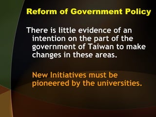 Reform of Government Policy There is little evidence of an intention on the part of the government of Taiwan to make changes in these areas. New Initiatives must be pioneered by the universities. 