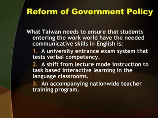 Reform of Government Policy What Taiwan needs to ensure that students entering the work world have the needed communicative skills in English is: 1.   A university entrance exam system that tests verbal competency. 2.   A shift from lecture mode instruction to task based interactive learning in the language classrooms. 3.   An accompanying nationwide teacher training program. 
