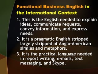 Functional Business English  in the International Context 1. This is the English needed to explain ideas, communicate requests, convey information, and express needs. 2. It is a pragmatic English stripped largely stripped of Anglo-American similes and metaphors. 3. It is the practical language needed in report writing, e-mails, text messaging, and Skype. 