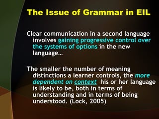 The Issue of Grammar in EIL Clear communication in a second language involves  gaining progressive control over the systems of options  in the new language… The smaller the number of meaning distinctions a learner controls, the  more dependent on  context   his or her language is likely to be, both in terms of understanding and in terms of being understood. (Lock, 2005) 