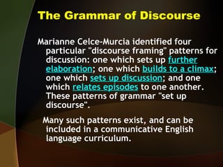 The Grammar of Discourse Marianne Celce-Murcia identified four particular "discourse framing" patterns for discussion: one which sets up  further   elaboration ; one which  builds to a climax ; one which  sets up discussion ; and one which  relates episodes  to one another.  These patterns of grammar "set up discourse".  Many such patterns exist, and can be included in a communicative English language curriculum. 
