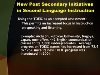 New Post Secondary Initiatives in Second Language Instruction Using the TOEIC as an accepted assessment: This permits an increased focus in instruction on speaking and listening.  Example: Aichi Shukutokyo University, Nagoya, Japan, now offers 442 English communication classes to its 7,800 undergraduates.  Average progress on TOEIC scores has increased from 72.9 to 125+ since its new TOEIC program was introduced in 2004.  