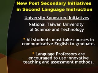 New Post Secondary Initiatives in Second Language Instruction University Sponsored Initiatives National Taiwan University  of Science and Technology *  All students must take courses in communicative English to graduate. *  Language Professors are encouraged to use innovative teaching and assessment methods. 