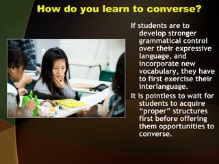 How do you learn to converse? If students are to develop stronger grammatical control over their expressive language, and incorporate new vocabulary, they have to first exercise their interlanguage.  It is pointless to wait for students to acquire “proper” structures first before offering them opportunities to converse. 