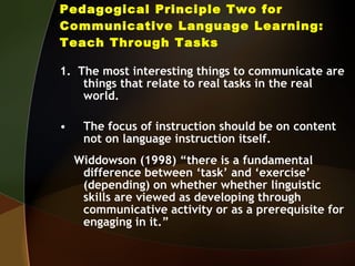 Pedagogical Principle Two for Communicative Language Learning: Teach Through Tasks 1.  The most interesting things to communicate are things that relate to real tasks in the real world. The focus of instruction should be on content not on language instruction itself. Widdowson (1998) “there is a fundamental difference between ‘task’ and ‘exercise’ (depending) on whether whether linguistic skills are viewed as developing through communicative activity or as a prerequisite for engaging in it.” 