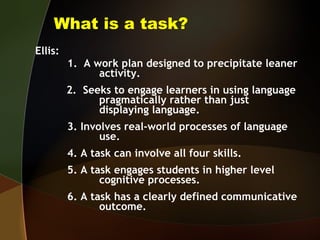 What is a task? Ellis:  1.  A work plan designed to precipitate leaner  activity.   2.  Seeks to engage learners in using language  pragmatically rather than just  displaying language. 3. Involves real-world processes of language  use. 4. A task can involve all four skills. 5. A task engages students in higher level  cognitive processes. 6. A task has a clearly defined communicative   outcome. 