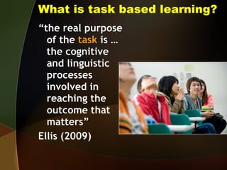 What is task based learning? “ the real purpose of the  task  is … the cognitive and linguistic processes involved in reaching the outcome that matters”  Ellis (2009) 