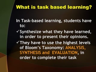 What is task based learning? In Task-based learning, students have to: Synthesize what they have learned, in order to present their opinions. They have to use the highest levels of Bloom’s Taxonomy:  ANALYSIS, SYNTHESIS and  EVALUATION , in order to complete their task 