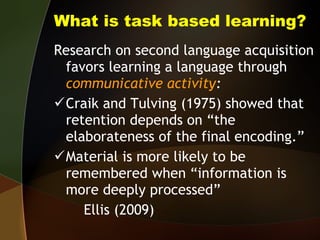 What is task based learning? Research on second language acquisition favors learning a language through  communicative activity : Craik and Tulving (1975) showed that retention depends on “the elaborateness of the final encoding.” Material is more likely to be remembered when “information is more deeply processed”  Ellis (2009)  