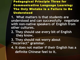 Pedagogical Principle Three for Communicative Language Learning: The Only Mistake is a Failure to Be Understood 1.  What matters is that students are  understood and can successfully  negotiate with non-native speakers of  English from other cultures. 2. They should use every bit of English  they know. 3. They should not worry about  “incorrect” grammar. 4. It does not matter if their English has a definite Chinese feel to it. 