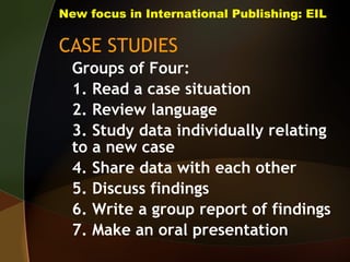 New focus in International Publishing: EIL CASE STUDIES Groups of Four: 1. Read a case situation 2. Review language 3. Study data individually relating to a new case 4. Share data with each other 5. Discuss findings 6. Write a group report of findings 7. Make an oral presentation 