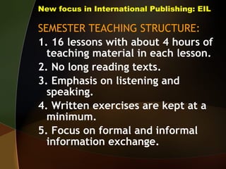 New focus in International Publishing: EIL SEMESTER TEACHING STRUCTURE: 1. 16 lessons with about 4 hours of teaching material in each lesson. 2. No long reading texts.  3. Emphasis on listening and speaking. 4. Written exercises are kept at a minimum. 5. Focus on formal and informal information exchange. 