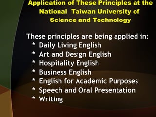 Application of These Principles at the National  Taiwan University of  Science and Technology These principles are being applied in: *  Daily Living English *  Art and Design English *  Hospitality English *  Business English *  English for Academic Purposes *  Speech and Oral Presentation *  Writing 