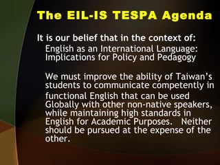 The EIL-IS TESPA Agenda It is our belief that in the context of:  English as an International Language: Implications for Policy and Pedagogy We must improve the ability of Taiwan’s students to communicate competently in  functional English that can be used Globally with other non-native speakers, while maintaining high standards in English for Academic Purposes.  Neither should be pursued at the expense of the other. 