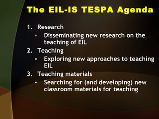 The EIL-IS TESPA Agenda Research  Disseminating new research on the teaching of EIL Teaching Exploring new approaches to teaching EIL Teaching materials Searching for (and developing) new classroom materials for teaching 
