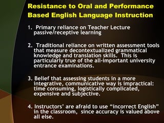 Resistance to Oral and Performance Based English Language Instruction 1 .  Primary reliance on Teacher Lecture passive/receptive learning 2.  Traditional reliance on written assessment tools that measure decontextualized grammatical knowledge and translation skills.  This is particularly true of the all-important university entrance examinations. 3. Belief that assessing students in a more integrative, communicative way is impractical:  time consuming, logistically complicated, expensive and subjective. 4. Instructors’ are afraid to use “incorrect English” in the classroom,  since accuracy is valued above all else. 