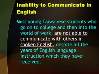 Inability to Communicate in English Mo st young Taiwanese students who go on to college and then into the world of work,  are not able to communicate with others in spoken English , despite all the years of English language instruction which they have received. 