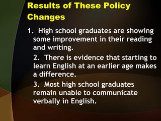 Results of These Policy Changes 1.  High school graduates are showing some improvement in their reading and writing. 2.  There is evidence that starting to learn English at an earlier age makes a difference. 3.  Most high school graduates remain unable to communicate verbally in English.  