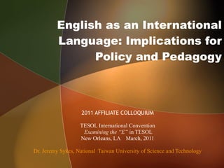 English as an International Language: Implications for Policy and Pedagogy 2011 AFFILIATE COLLOQUIUM TESOL International Convention Examining the “E”  in TESOL New Orleans, LA March, 2011 Dr. Jeremy Sykes, National  Taiwan University of Science and Technology 