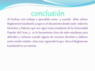 conclusión 
Al finalizar este trabajo e aprendido como y cuando debo utilizar 
Reglamento Estudiantil, ya que es el documento donde están todos los 
Derechos y Deberes que nos rigen como estudiante de la Universidad 
Popular del Cesar, y es la herramienta clave de todo estudiante para 
defender y reclamar cuando alguno de nuestros derechos y deberes 
estén siendo violado , claro esta, siguiendo lo que dicta el Reglamento 
Estudiantil en sus normas. 
