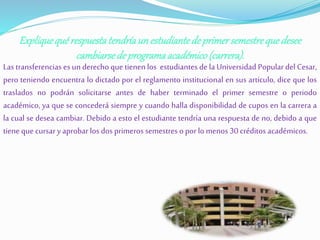 Explique qué respuesta tendría un estudiante de primer semestre que desee 
cambiarse de programa académico (carrera). 
Las transferencias es un derecho que tienen los estudiantes de la Universidad Popular del Cesar, 
pero teniendo encuentra lo dictado por el reglamento institucional en sus articulo, dice que los 
traslados no podrán solicitarse antes de haber terminado el primer semestre o periodo 
académico, ya que se concederá siempre y cuando halla disponibilidad de cupos en la carrera a 
la cual se desea cambiar. Debido a esto el estudiante tendría una respuesta de no, debido a que 
tiene que cursar y aprobar los dos primeros semestres o por lo menos 30 créditos académicos. 
 
