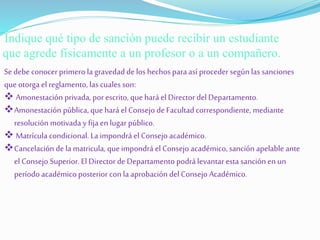 Indique qué tipo de sanción puede recibir un estudiante 
que agrede físicamente a un profesor o a un compañero. 
Se debe conocer primero la gravedad de los hechos para así proceder según las sanciones 
que otorga el reglamento, las cuales son: 
 Amonestación privada, por escrito, que hará el Director del Departamento. 
Amonestación pública, que hará el Consejo de Facultad correspondiente, mediante 
resolución motivada y fija en lugar público. 
 Matrícula condicional. La impondrá el Consejo académico. 
Cancelación de la matricula, que impondrá el Consejo académico, sanción apelable ante 
el Consejo Superior. El Director de Departamento podrá levantar esta sanción en un 
período académico posterior con la aprobación del Consejo Académico. 
 
