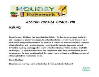 SESSION- 2023-24 GRADE- VIII
Wx
tÜ
c tÜ
x
Ç
t
Happy Summer Holidays! I do hope that these holidays further strengthen your family ties
and you enjoy one another’s company. To utilize these holidays creatively, the teachers have
meticulously designed the homework for your ward. Indeed, the homework requires strenuous
efforts of students as it envisions boosting creativity of the students. As parents, we look
forward to receiving your support as your ward independently performs the tasks related to
each subject. Let your child use his/her own imagination while doing the homework, so that
the purpose of the homework is realized. Do counsel your ward to do it on his/her own instead
of taking help from internet and elders.
Happy Holidays!
I look forward to seeing your ward refreshed & rejuvenated after holidays!
Regards
Principal
 