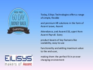 Today, Eilisys Technologies offers a range 
of simple, flexible 
and premium HR solutions in the form of 
Ascent Leave, Ascent 
Attendance, and Ascent ESS, apart from 
Ascent Payroll. Every 
product boasts of key features like 
scalability, easy-to-use 
functionality and adding maximum value 
to the end-user, 
making them the perfect fit in an ever 
changing environment 
 