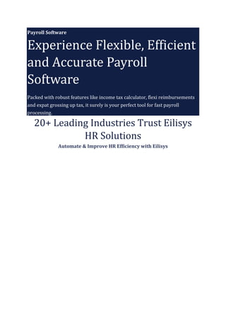 Payroll Software
Experience Flexible, Efficient
and Accurate Payroll
Software
Packed with robust features like income tax calculator, flexi reimbursements
and expat grossing up tax, it surely is your perfect tool for fast payroll
processing.
20+ Leading Industries Trust Eilisys
HR Solutions
Automate & Improve HR Efficiency with Eilisys
 