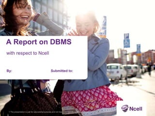 A Report on DBMS
with respect to Ncell
By: Submitted to:
1 The presentation is just for educational purpose and not meant for real-life and commercial purposes.
 