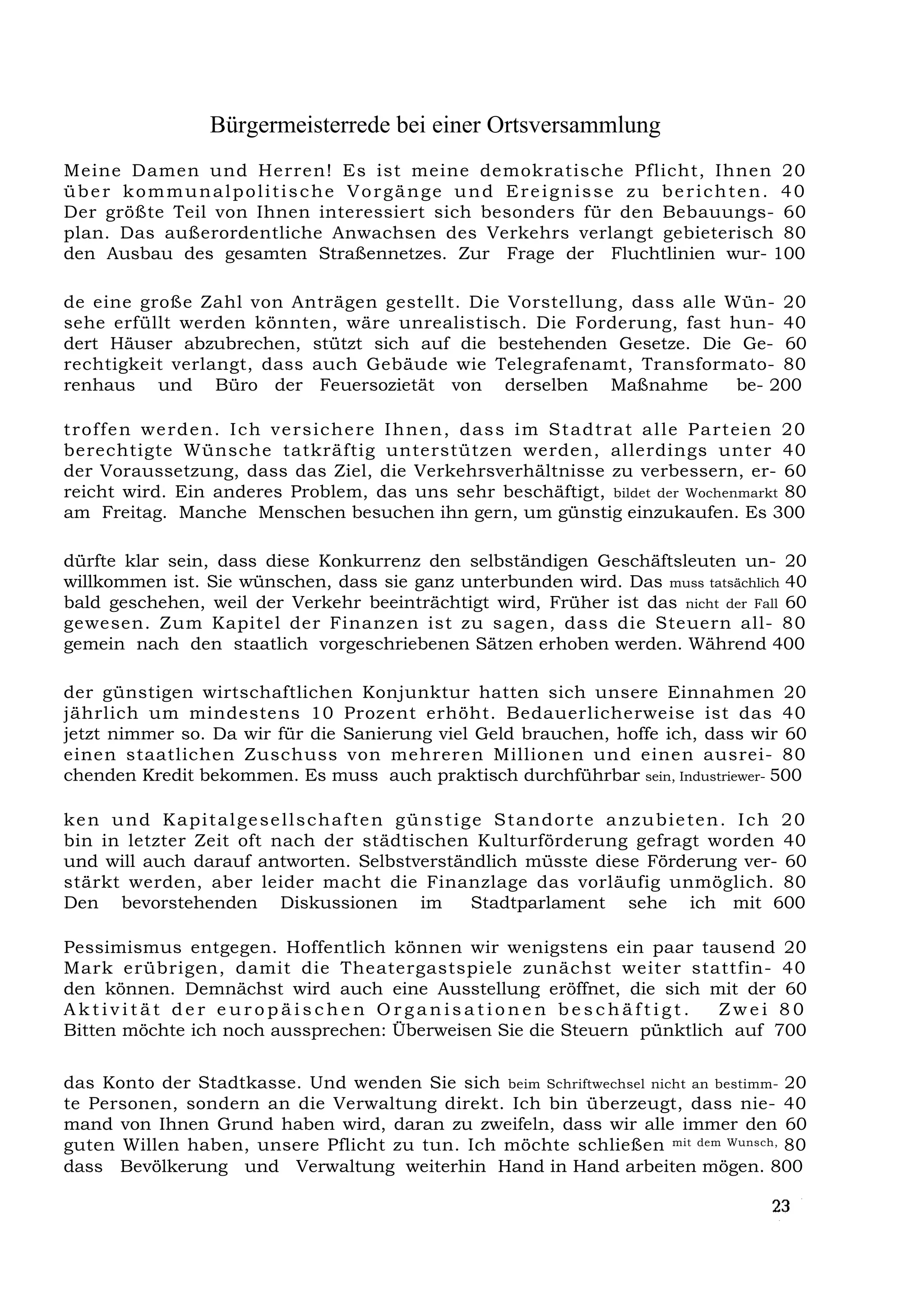 Bürgermeisterrede bei einer Ortsversammlung
Meine Damen und Herren! Es ist meine demokratische Pflicht, Ihnen 20
über kommunalpolitische Vorgänge und Ereignisse zu berichten. 40
Der größte Teil von Ihnen interessiert sich besonders für den Bebauungs- 60
plan. Das außerordentliche Anwachsen des Verkehrs verlangt gebieterisch 80
den Ausbau des gesamten Straßennetzes. Zur Frage der Fluchtlinien wur- 100

de eine große Zahl von Anträgen gestellt. Die Vorstellung, dass alle Wün- 20
sehe erfüllt werden könnten, wäre unrealistisch. Die Forderung, fast hun- 40
dert Häuser abzubrechen, stützt sich auf die bestehenden Gesetze. Die Ge- 60
rechtigkeit verlangt, dass auch Gebäude wie Telegrafenamt, Transformato- 80
renhaus und Büro der Feuersozietät von derselben Maßnahme             be- 200

troffe n we rde n. I ch ve rsiche re I hne n, dass i m St a dtr at al le Pa rte ie n 20
berechtigte Wünsche tatkräftig unterstützen werden, allerdings unter 40
der Voraussetzung, dass das Ziel, die Verkehrsverhältnisse zu verbessern, er- 60
reicht wird. Ein anderes Problem, das uns sehr beschäftigt, bildet der Wochenmarkt 80
am Freitag. Manche Menschen besuchen ihn gern, um günstig einzukaufen. Es 300

dürfte klar sein, dass diese Konkurrenz den selbständigen Geschäftsleuten un- 20
willkommen ist. Sie wünschen, dass sie ganz unterbunden wird. Das muss tatsächlich 40
bald geschehen, weil der Verkehr beeinträchtigt wird, Früher ist das nicht der Fall 60
gewesen. Zum Kapitel der Finanzen ist zu sagen, dass die Steuern all- 80
gemein nach den staatlich vorgeschriebenen Sätzen erhoben werden. Während 400

der günstigen wirtschaftlichen Konjunktur hatten sich unsere Einnahmen 20
jährlich um mindestens 10 Prozent erhöht. Bedauerlicherweise ist das 40
jetzt nimmer so. Da wir für die Sanierung viel Geld brauchen, hoffe ich, dass wir 60
einen staatlichen Zuschuss von mehreren Millionen und einen ausrei- 80
chenden Kredit bekommen. Es muss auch praktisch durchführbar sein, Industriewer- 500

k e n u n d K a p i t a l g e se l l s c h a f t e n g ü n s t i g e S t a n d o r t e a n z u b i e t e n . I c h 2 0
bin in letzter Zeit oft nach der städtischen Kulturförderung gefragt worden 40
und will auch darauf antworten. Selbstverständlich müsste diese Förderung ver- 60
stärkt werden, aber leider macht die Finanzlage das vorläufig unmöglich. 80
Den bevorstehenden Diskussionen im                                Stadtparlament sehe ich mit 600

Pessimismus entgegen. Hoffentlich können wir wenigstens ein paar tausend 20
Mark erübrigen, damit die Theatergastspiele zunächst weiter stattfin- 40
den können. Demnächst wird auch eine Ausstellung eröffnet, die sich mit der 60
Aktivität der europäischen Organisationen beschäftigt.                  Zwei 80
Bitten möchte ich noch aussprechen: Überweisen Sie die Steuern pünktlich auf 700

das Konto der Stadtkasse. Und wenden Sie sich beim Schriftwechsel nicht an bestimm- 20
te Personen, sondern an die Verwaltung direkt. Ich bin überzeugt, dass nie- 40
mand von Ihnen Grund haben wird, daran zu zweifeln, dass wir alle immer den 60
guten Willen haben, unsere Pflicht zu tun. Ich möchte schließen mit dem Wunsch, 80
dass Bevölkerung und Verwaltung weiterhin Hand in Hand arbeiten mögen. 800
 