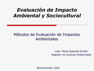 Evaluación de Impacto
Ambiental y Sociocultural
Métodos de Evaluación de Impactos
Ambientales
Lcda. María Gabriela Guillén
Magister en Ciencias Ambientales
Barquisimeto, 2021
 