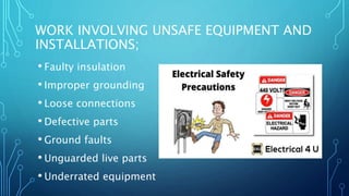 WORK INVOLVING UNSAFE EQUIPMENT AND
INSTALLATIONS;
• Faulty insulation
• Improper grounding
• Loose connections
• Defective parts
• Ground faults
• Unguarded live parts
• Underrated equipment
 