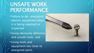 UNSAFE WORK
PERFORMANCE
• Failure to de- energized
electric equipment when
it is being repaired or
inspected
• Using obviously defective
and unsafe tools; and
• Using tools and
equipment too close to
energized parts.
 