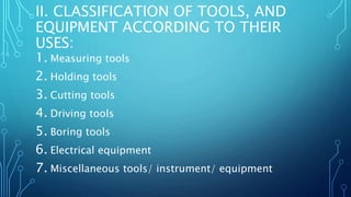 II. CLASSIFICATION OF TOOLS, AND
EQUIPMENT ACCORDING TO THEIR
USES:
1. Measuring tools
2. Holding tools
3. Cutting tools
4. Driving tools
5. Boring tools
6. Electrical equipment
7. Miscellaneous tools/ instrument/ equipment
 
