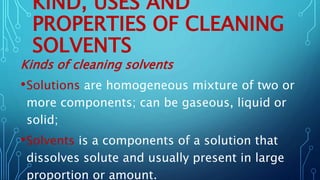 KIND, USES AND
PROPERTIES OF CLEANING
SOLVENTS
Kinds of cleaning solvents
•Solutions are homogeneous mixture of two or
more components; can be gaseous, liquid or
solid;
•Solvents is a components of a solution that
dissolves solute and usually present in large
proportion or amount.
 