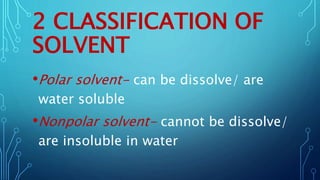 2 CLASSIFICATION OF
SOLVENT
•Polar solvent- can be dissolve/ are
water soluble
•Nonpolar solvent- cannot be dissolve/
are insoluble in water
 