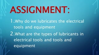 ASSIGNMENT:
1.Why do we lubricates the electrical
tools and equipment
2.What are the types of lubricants in
electrical tools and tools and
equipment
 