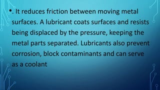 •. It reduces friction between moving metal
surfaces. A lubricant coats surfaces and resists
being displaced by the pressure, keeping the
metal parts separated. Lubricants also prevent
corrosion, block contaminants and can serve
as a coolant
 